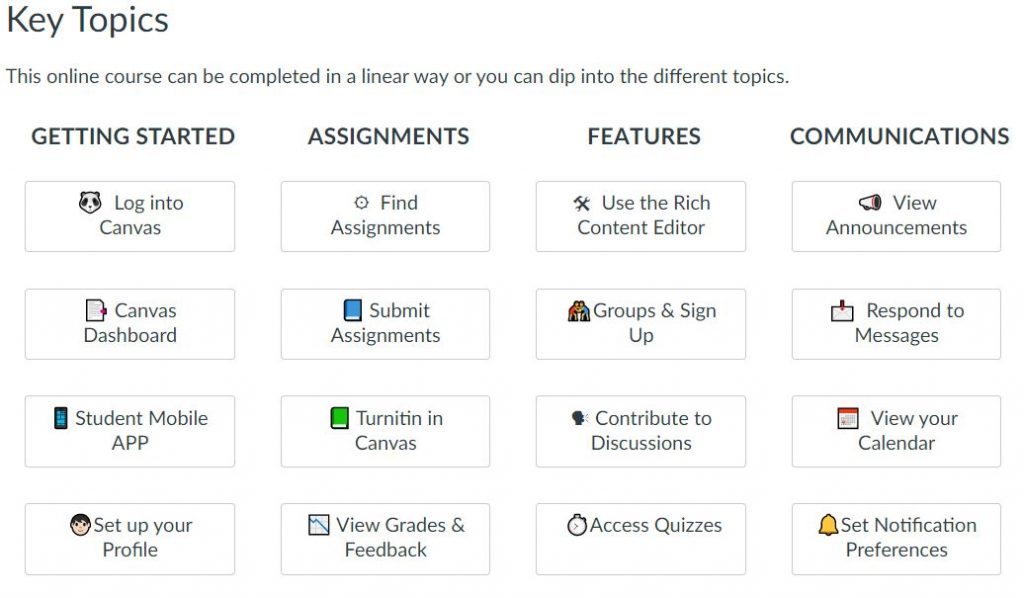 Canvas Student Orientation Course - Key Topics

Getting Started
Log into Canvas
Canvas Dashboard
Student Mobile App
Set up your profile

Assignments
Find assignments
Submit assignments
Turnitin in Canvas
View grades & feedback

Features
Use the rich content editor
Groups & sign up
Contribute to discussions
Access quizzes

Communications
View announcements
Respond to messages
View your calendar
Set notification preferences